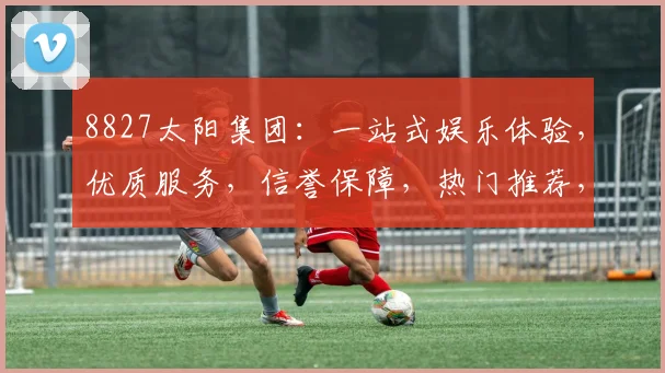 8827太阳集团：一站式娱乐体验，优质服务，信誉保障，热门推荐，不容错过