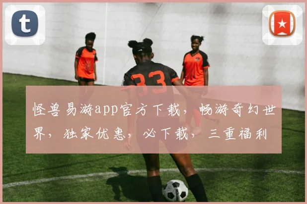 怪兽易游app官方下载，畅游奇幻世界，独家优惠，必下载，三重福利等你来