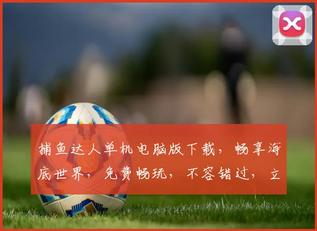 捕鱼达人单机电脑版下载，畅享海底世界，免费畅玩，不容错过，立即下载