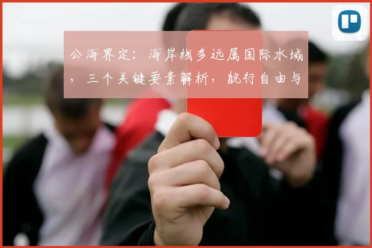 公海界定：海岸线多远属国际水域，三个关键要素解析，航行自由与主权兼顾。