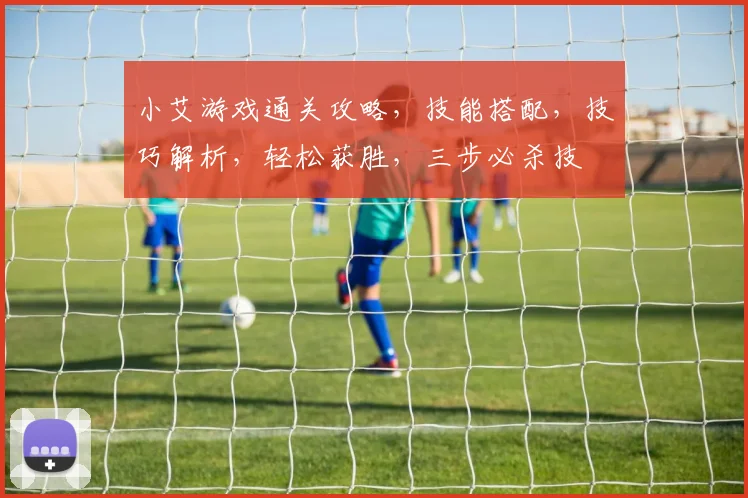 小艾游戏通关攻略，技能搭配，技巧解析，轻松获胜，三步必杀技